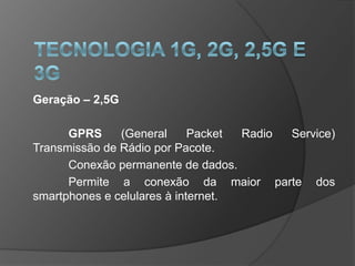 Geração – 2,5G

      GPRS     (General      Packet Radio Service)
Transmissão de Rádio por Pacote.
      Conexão permanente de dados.
      Permite a conexão da maior parte dos
smartphones e celulares à internet.
 