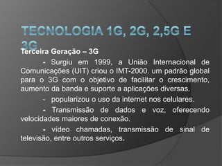Terceira Geração – 3G
       - Surgiu em 1999, a União Internacional de
Comunicações (UIT) criou o IMT-2000. um padrão global
para o 3G com o objetivo de facilitar o crescimento,
aumento da banda e suporte a aplicações diversas.
       - popularizou o uso da internet nos celulares.
       - Transmissão de dados e voz, oferecendo
velocidades maiores de conexão.
       - vídeo chamadas, transmissão de sinal de
televisão, entre outros serviços.
 