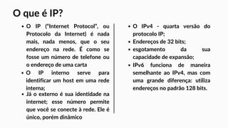 O IP (“Internet Protocol”, ou
Protocolo da Internet) é nada
mais, nada menos, que o seu
endereço na rede. É como se
fosse um número de telefone ou
o endereço de uma carta
O IPv4 - quarta versão do
protocolo IP;
Endereços de 32 bits;
esgotamento da sua
capacidade de expansão;
IPv6 funciona de maneira
semelhante ao IPv4, mas com
uma grande diferença: utiliza
endereços no padrão 128 bits.
O IP interno serve para
identificar um host em uma rede
interna;
Já o externo é sua identidade na
internet; esse número permite
que você se conecte à rede. Ele é
único, porém dinâmico
O que é IP?
 