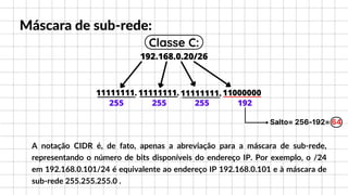 192.168.0.20/26
11111111. 11111111. 11111111. 11000000
Máscara de sub-rede:
255 255 255 192
Salto= 256-192= 64
Classe C:
A notação CIDR é, de fato, apenas a abreviação para a máscara de sub-rede,
representando o número de bits disponíveis do endereço IP. Por exemplo, o /24
em 192.168.0.101/24 é equivalente ao endereço IP 192.168.0.101 e à máscara de
sub-rede 255.255.255.0 .
 