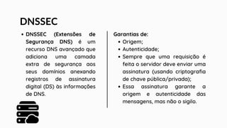 DNSSEC
DNSSEC (Extensões de
Segurança DNS) é um
recurso DNS avançado que
adiciona uma camada
extra de segurança aos
seus domínios anexando
registros de assinatura
digital (DS) às informações
de DNS.
Garantias de:
Origem;
Autenticidade;
Sempre que uma requisição é
feita o servidor deve enviar uma
assinatura (usando criptografia
de chave pública/privada);
Essa assinatura garante a
origem e autenticidade das
mensagens, mas não o sigilo.
 