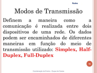 Redes



    Modos de Transmissão
Definem a maneira como             a
comunicação é realizada entre dois
dispositivos de uma rede. Os dados
podem ser encaminhados de diferentes
maneiras em função do meio de
transmissão utilizado: Simplex, Half-
Duplex, Full-Duplex
                                                              16


            Coordenação de Ensino - Duque de Caxias
 