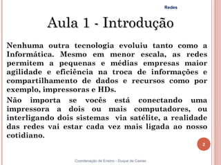 Redes



          Aula 1 - Introdução
Nenhuma outra tecnologia evoluiu tanto como a
Informática. Mesmo em menor escala, as redes
permitem a pequenas e médias empresas maior
agilidade e eficiência na troca de informações e
compartilhamento de dados e recursos como por
exemplo, impressoras e HDs.
Não importa se vocês está conectando uma
impressora a dois ou mais computadores, ou
interligando dois sistemas via satélite, a realidade
das redes vai estar cada vez mais ligada ao nosso
cotidiano.
                                                                   2


2                Coordenação de Ensino - Duque de Caxias
 