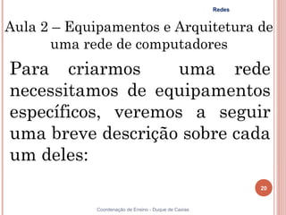 Redes


Aula 2 – Equipamentos e Arquitetura de
       uma rede de computadores
Para criarmos       uma rede
necessitamos de equipamentos
específicos, veremos a seguir
uma breve descrição sobre cada
um deles:
                                                               20


             Coordenação de Ensino - Duque de Caxias
 