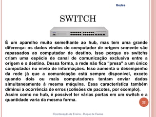 Redes




                           SWITCH

É um aparelho muito semelhante ao hub, mas tem uma grande
diferença: os dados vindos do computador de origem somente são
repassados ao computador de destino. Isso porque os switchs
criam uma espécie de canal de comunicação exclusiva entre a
origem e o destino. Dessa forma, a rede não fica "presa" a um único
computador no envio de informações. Isso aumenta o desempenho
da rede já que a comunicação está sempre disponível, exceto
quando dois ou mais computadores tentam enviar dados
simultaneamente à mesma máquina. Essa característica também
diminui a ocorrência de erros (colisões de pacotes, por exemplo).
Assim como no hub, é possível ter várias portas em um switch e a
quantidade varia da mesma forma.
                                                                        22


                      Coordenação de Ensino - Duque de Caxias
 