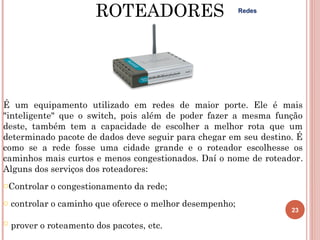 ROTEADORES                         Redes




É um equipamento utilizado em redes de maior porte. Ele é mais
"inteligente" que o switch, pois além de poder fazer a mesma função
deste, também tem a capacidade de escolher a melhor rota que um
determinado pacote de dados deve seguir para chegar em seu destino. É
como se a rede fosse uma cidade grande e o roteador escolhesse os
caminhos mais curtos e menos congestionados. Daí o nome de roteador.
Alguns dos serviços dos roteadores:
oControlar o congestionamento da rede;
o controlar o caminho que oferece o melhor desempenho;
                                                                  23

o prover o roteamento dos pacotes, etc.
 