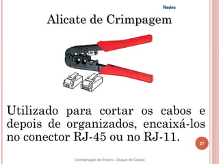 Redes


      Alicate de Crimpagem




Utilizado para cortar os cabos e
depois de organizados, encaixá-los
no conector RJ-45 ou no RJ-11.                               27


           Coordenação de Ensino - Duque de Caxias
 