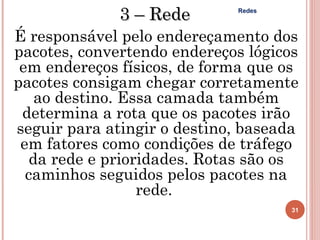 3 – Rede       Redes



É responsável pelo endereçamento dos
pacotes, convertendo endereços lógicos
 em endereços físicos, de forma que os
pacotes consigam chegar corretamente
   ao destino. Essa camada também
 determina a rota que os pacotes irão
seguir para atingir o destino, baseada
 em fatores como condições de tráfego
  da rede e prioridades. Rotas são os
  caminhos seguidos pelos pacotes na
                 rede.
                                     31
 
