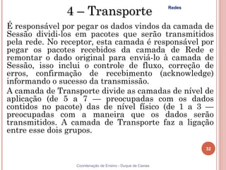 4 – Transporte                              Redes



É responsável por pegar os dados vindos da camada de
Sessão dividi-los em pacotes que serão transmitidos
pela rede. No receptor, esta camada é responsável por
pegar os pacotes recebidos da camada de Rede e
remontar o dado original para enviá-lo à camada de
Sessão, isso inclui o controle de fluxo, correção de
erros, confirmação de recebimento (acknowledge)
informando o sucesso da transmissão.
A camada de Transporte divide as camadas de nível de
aplicação (de 5 a 7 — preocupadas com os dados
contidos no pacote) das de nível físico (de 1 a 3 —
preocupadas com a maneira que os dados serão
transmitidos. A camada de Transporte faz a ligação
entre esse dois grupos.

                                                                   32


                 Coordenação de Ensino - Duque de Caxias
 