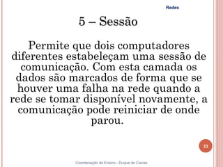 Redes


             5 – Sessão
    Permite que dois computadores
diferentes estabeleçam uma sessão de
   comunicação. Com esta camada os
 dados são marcados de forma que se
 houver uma falha na rede quando a
rede se tomar disponível novamente, a
  comunicação pode reiniciar de onde
                parou.

                                                              33


            Coordenação de Ensino - Duque de Caxias
 