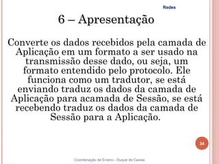Redes


          6 – Apresentação
Converte os dados recebidos pela camada de
 Aplicação em um formato a ser usado na
    transmissão desse dado, ou seja, um
   formato entendido pelo protocolo. Ele
     funciona como um tradutor, se está
  enviando traduz os dados da camada de
Aplicação para acamada de Sessão, se está
 recebendo traduz os dados da camada de
          Sessão para a Aplicação.

                                                                34


              Coordenação de Ensino - Duque de Caxias
 