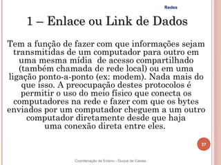 Redes


    1 – Enlace ou Link de Dados
Tem a função de fazer com que informações sejam
  transmitidas de um computador para outro em
    uma mesma mídia  de acesso compartilhado
    (também chamada de rede local) ou em uma
ligação ponto-a-ponto (ex: modem). Nada mais do
     que isso. A preocupação destes protocolos é
     permitir o uso do meio físico que conecta os
  computadores na rede e fazer com que os bytes
enviados por um computador cheguem a um outro
      computador diretamente desde que haja
           uma conexão direta entre eles.

                                                                  37


                Coordenação de Ensino - Duque de Caxias
 