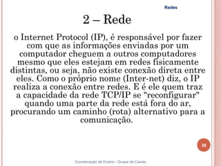 Redes


                    2 – Rede
 o Internet Protocol (IP), é responsável por fazer
     com que as informações enviadas por um
   computador cheguem a outros computadores
  mesmo que eles estejam em redes fisicamente
distintas, ou seja, não existe conexão direta entre
  eles. Como o próprio nome (Inter-net) diz, o IP
 realiza a conexão entre redes. E é ele quem traz
  a capacidade da rede TCP/IP se "reconfigurar"
    quando uma parte da rede está fora do ar,
procurando um caminho (rota) alternativo para a
                   comunicação.

                                                                  38


                Coordenação de Ensino - Duque de Caxias
 