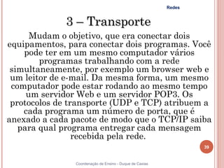 Redes


             3 – Transporte
      Mudam o objetivo, que era conectar dois
equipamentos, para conectar dois programas. Você
    pode ter em um mesmo computador vários
        programas trabalhando com a rede
 simultaneamente, por exemplo um browser web e
 um leitor de e-mail. Da mesma forma, um mesmo
 computador pode estar rodando ao mesmo tempo
     um servidor Web e um servidor POP3. Os
 protocolos de transporte (UDP e TCP) atribuem a
    cada programa um número de porta, que é
anexado a cada pacote de modo que o TCP/IP saiba
   para qual programa entregar cada mensagem
                 recebida pela rede.
                                                                  39


                Coordenação de Ensino - Duque de Caxias
 