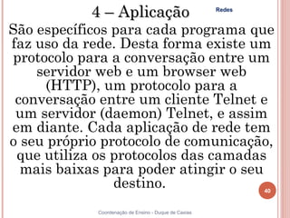 4 – Aplicação                              Redes


São específicos para cada programa que
faz uso da rede. Desta forma existe um
protocolo para a conversação entre um
    servidor web e um browser web
     (HTTP), um protocolo para a
 conversação entre um cliente Telnet e
 um servidor (daemon) Telnet, e assim
em diante. Cada aplicação de rede tem
o seu próprio protocolo de comunicação,
 que utiliza os protocolos das camadas
  mais baixas para poder atingir o seu
                destino.                                       40


             Coordenação de Ensino - Duque de Caxias
 