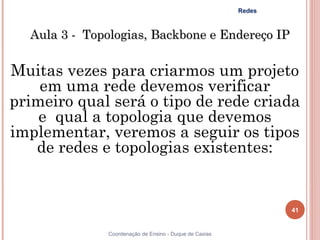 Redes



  Aula 3 - Topologias, Backbone e Endereço IP

Muitas vezes para criarmos um projeto
    em uma rede devemos verificar
primeiro qual será o tipo de rede criada
    e qual a topologia que devemos
implementar, veremos a seguir os tipos
   de redes e topologias existentes:


                                                                41


              Coordenação de Ensino - Duque de Caxias
 