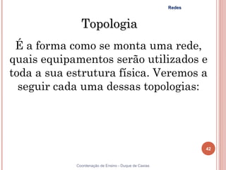 Redes



              Topologia
 É a forma como se monta uma rede,
quais equipamentos serão utilizados e
toda a sua estrutura física. Veremos a
  seguir cada uma dessas topologias:




                                                              42


            Coordenação de Ensino - Duque de Caxias
 
