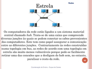 Redes

                            Estrela



  Os computadores da rede estão ligados a um sistema material
  central chamado hub. Trata-se de uma caixa que compreende
diversas junções às quais se podem conectar os cabos provenientes
dos computadores. Este tem como papel assegurar a comunicação
entre as diferentes junções.  Contrariamente às redes construídas
numa topologia em bus, as redes de acordo com uma topologia em
 estrela são muito menos vulneráveis porque pode-se facilmente
retirar uma das conexões que a desligam do hub sem, no entanto,
                     paralisar o resto da rede.                44


                      Coordenação de Ensino - Duque de Caxias
 
