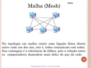 Redes

                  Malha (Mesh)




Na topologia em malha existe uma ligação física direta
entre cada um dos nós, isto é, todos comunicam com todos.
Sua vantagem é a tolerância de falhas, pois a relação entre
os computadores dependem mais deles do que da rede.   
                                                                      46


                    Coordenação de Ensino - Duque de Caxias
 