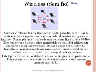 Wireless (Sem fio)                               Redes




  As redes wireless estão a vulgarizar-se de dia para dia, sendo usadas
  tanto em redes empresariais como nas redes domésticas e ligações à
Internet. O exemplo mais simples de uma rede sem fios é a rede Ad-Hoc.
  Este tipo de rede é estabelecido quando dois ou mais dispositivos com
    emissores e receptores wireless estão ao alcance um do outro. Os
  dispositivos enviam sinais de um para o outro e ambos reconhecem a
        existência de outro dispositivo com o qual pode comunicar.
 Este tipo de rede é muito utilizado nas comunicações entre portáteis ou
   PDAs e permitem a transferência de dados entre dispositivos com
                            bastante facilidade.                       47


                         Coordenação de Ensino - Duque de Caxias
 