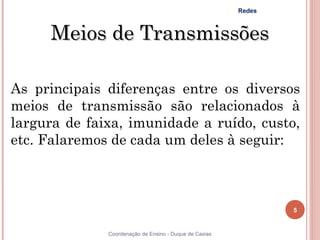 Redes



     Meios de Transmissões

As principais diferenças entre os diversos
meios de transmissão são relacionados à
largura de faixa, imunidade a ruído, custo,
etc. Falaremos de cada um deles à seguir:



                                                                5


5             Coordenação de Ensino - Duque de Caxias
 