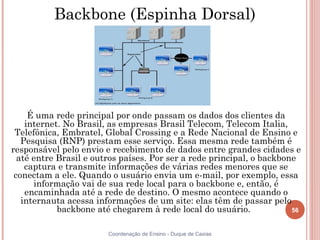 Backbone (Espinha Dorsal)




     É uma rede principal por onde passam os dados dos clientes da
    internet. No Brasil, as empresas Brasil Telecom, Telecom Italia,
 Telefônica, Embratel, Global Crossing e a Rede Nacional de Ensino e
   Pesquisa (RNP) prestam esse serviço. Essa mesma rede também é
responsável pelo envio e recebimento de dados entre grandes cidades e
  até entre Brasil e outros países. Por ser a rede principal, o backbone
    captura e transmite informações de várias redes menores que se
 conectam a ele. Quando o usuário envia um e-mail, por exemplo, essa
      informação vai de sua rede local para o backbone e, então, é
    encaminhada até a rede de destino. O mesmo acontece quando o
   internauta acessa informações de um site: elas têm de passar pelo
            backbone até chegarem à rede local do usuário.             56


                        Coordenação de Ensino - Duque de Caxias
 