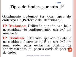 Redes


    Tipos de Endereçamento IP

Geralmente podemos ter dois tipos de
endereço IP (Protocolo de Identidade):
IP Dinâmico: Utilizado quando não há a
necessidade de configurarmos um PC em
uma rede.
IP Estático: Utilizado quando existe a
necessidade fixarmos o IP de um PC em
uma rede, para evitarmos conflito de
endereçamento, ou para o envio de pacotes
                                        57

de dados.
              Coordenação de Ensino - Duque de Caxias
 