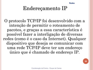 Redes


          Endereçamento IP

 O protocolo TCP/IP foi desenvolvido com a
   intenção de permitir o roteamento de
  pacotes, e graças a essa característica é
  possível fazer a interligação de diversas
redes (como é o caso da Internet). Qualquer
  dispositivo que deseja se comunicar com
  uma rede TCP/IP deve ter um endereço
    único que é chamado de endereço IP.

                                                                58


              Coordenação de Ensino - Duque de Caxias
 