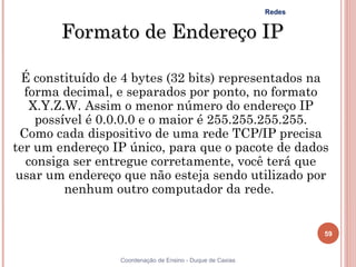 Redes


        Formato de Endereço IP

  É constituído de 4 bytes (32 bits) representados na
   forma decimal, e separados por ponto, no formato
    X.Y.Z.W. Assim o menor número do endereço IP
     possível é 0.0.0.0 e o maior é 255.255.255.255.
  Como cada dispositivo de uma rede TCP/IP precisa
ter um endereço IP único, para que o pacote de dados
   consiga ser entregue corretamente, você terá que
 usar um endereço que não esteja sendo utilizado por
          nenhum outro computador da rede.


                                                                    59


                  Coordenação de Ensino - Duque de Caxias
 