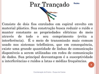 Par Trançado                                Redes




Consiste de dois fios enrolados em espiral envolto em
material plástico. Sua construção busca reduzir o ruído e
manter constante as propriedades elétricas do meio
através de todo o seu comprimento (evita a
interferência). É o meio de transmissão mais comum
usado nos sistemas telefônicos, que em consequência,
existe uma grande quantidade de linhas de comunicação
disponíveis a serem utilizadas em redes de comunicação
de dados. Sua principal desvantagem é a susceptividade
a interferências e ruídos a latas e médias frequências.
                                                                     6


6                  Coordenação de Ensino - Duque de Caxias
 