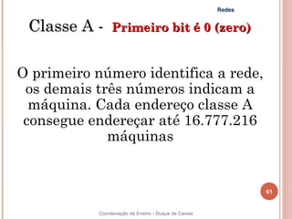 Redes


 Classe A -  Primeiro bit é 0 (zero)

O primeiro número identifica a rede,
 os demais três números indicam a
  máquina. Cada endereço classe A
 consegue endereçar até 16.777.216
             máquinas


                                                              61


            Coordenação de Ensino - Duque de Caxias
 