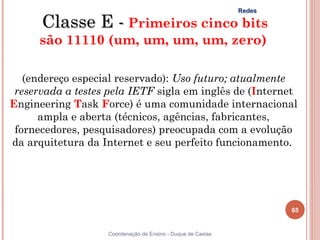 Redes

      Classe E - Primeiros cinco bits
     são 11110 (um, um, um, um, zero)

   (endereço especial reservado): Uso futuro; atualmente
 reservada a testes pela IETF sigla em inglês de (Internet
Engineering Task Force) é uma comunidade internacional
      ampla e aberta (técnicos, agências, fabricantes,
 fornecedores, pesquisadores) preocupada com a evolução
da arquitetura da Internet e seu perfeito funcionamento.




                                                                     65


                   Coordenação de Ensino - Duque de Caxias
 