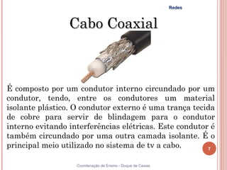 Redes



                 Cabo Coaxial



É composto por um condutor interno circundado por um
condutor, tendo, entre os condutores um material
isolante plástico. O condutor externo é uma trança tecida
de cobre para servir de blindagem para o condutor
interno evitando interferências elétricas. Este condutor é
também circundado por uma outra camada isolante. É o
principal meio utilizado no sistema de tv a cabo.       7


                   Coordenação de Ensino - Duque de Caxias
 