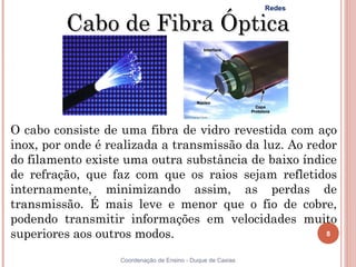 Redes

         Cabo de Fibra Óptica



O cabo consiste de uma fibra de vidro revestida com aço
inox, por onde é realizada a transmissão da luz. Ao redor
do filamento existe uma outra substância de baixo índice
de refração, que faz com que os raios sejam refletidos
internamente, minimizando assim, as perdas de
transmissão. É mais leve e menor que o fio de cobre,
podendo transmitir informações em velocidades muito
superiores aos outros modos.                           8


                   Coordenação de Ensino - Duque de Caxias
 
