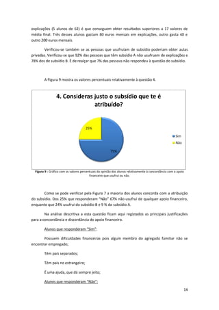 explicações (5 alunos de 62) é que conseguem obter resultados superiores a 17 valores de
média final. Três desses alunos gastam 80 euros mensais em explicações, outro gasta 40 e
outro 200 euros mensais.

       Verificou-se também se as pessoas que usufruíam de subsídio poderiam obter aulas
privadas. Verificou-se que 92% das pessoas que têm subsídio A não usufruem de explicações e
78% dos de subsídio B. É de realçar que 7% das pessoas não respondeu à questão do subsídio.



        A Figura 9 mostra os valores percentuais relativamente à questão 4.



                 4. Consideras justo o subsídio que te é
                               atribuído?


                                      25%

                                                                                                        Sim
                                                                                                        Não

                                                        75%




  Figura 9 - Gráfico com os valores percentuais da opinião dos alunos relativamente à concordância com o apoio
                                          financeiro que usufrui ou não.




       Como se pode verificar pela Figura 7 a maioria dos alunos concorda com a atribuição
do subsídio. Dos 25% que responderam “Não” 67% não usufrui de qualquer apoio financeiro,
enquanto que 24% usufrui do subsídio B e 9 % do subsídio A.

        Na análise descritiva a esta questão ficam aqui registados as principais justificações
para a concordância e discordância do apoio financeiro.

        Alunos que responderam “Sim”:

       Possuem dificuldades financeiras pois algum membro do agregado familiar não se
encontrar empregado;

        Têm pais separados;

        Têm pais no estrangeiro;

        É uma ajuda, que dá sempre jeito;

        Alunos que responderam “Não”:
                                                                                                              14
 