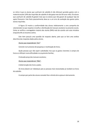se retira é que os alunos que usufruem de subsídio A não efectuam grandes gastos com o
material escolar (14% dos inquiridos de subsídio A não gasta mais de 30 euros mês). Os alunos
que usufruem de subsídio B gastam mais que os alunos que não gozam de qualquer tipo de
apoio financeiro. Este facto possivelmente deve-se a um erro da avaliação dos gastos pelos
alunos inquiridos.

       A Figura 13 mostra a conformidade dos alunos relativamente a uma campanha de
voluntariado no que respeita à recolha e distribuição de manuais escolares na presente escola.
Como se verifica a esmagadora maioria dos alunos (94%) está de acordo com esta iniciativa
enquanto 6% se encontra contra.

         Este item possuía uma questão de resposta aberta, pelo que se fará uma análise
descritiva das respostas dadas pelos alunos.

       Alunos que responderam “Sim”:

       Consiste num processo de poupança e reutilização de livros;

         Ajuda pessoas que não sejam subsidiadas mas que os gastos inerentes à compra de
livros se reflictam numa dificuldade no orçamento familiar;

       O elevado preço dos manuais escolares;

       Alunos que responderam “Não”:

       A deterioração dos livros usados.

        Os livros devem ser individuais pois as pessoas mais necessitadas já recebem os livros
do subsídio.

       A compra por parte dos alunos concede-lhes o direito de os possuir eternamente.




                                                                                           18
 