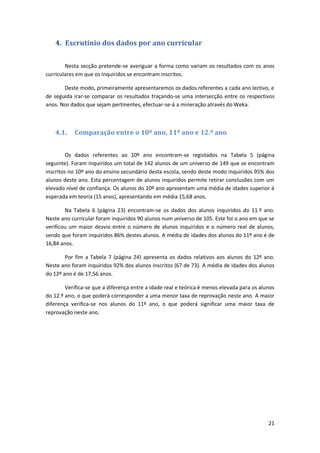 4. Escrutínio dos dados por ano curricular

        Nesta secção pretende-se averiguar a forma como variam os resultados com os anos
curriculares em que os inquiridos se encontram inscritos.

       Deste modo, primeiramente apresentaremos os dados referentes a cada ano lectivo, e
de seguida irar-se comparar os resultados traçando-se uma intersecção entre os respectivos
anos. Nos dados que sejam pertinentes, efectuar-se-á a mineração através do Weka.



    4.1.    Comparação entre o 10º ano, 11º ano e 12.º ano


         Os dados referentes ao 10º ano encontram-se registados na Tabela 5 (página
seguinte). Foram inquiridos um total de 142 alunos de um universo de 149 que se encontram
inscritos no 10º ano do ensino secundário desta escola, sendo deste modo inquiridos 95% dos
alunos deste ano. Esta percentagem de alunos inquiridos permite retirar conclusões com um
elevado nível de confiança. Os alunos do 10º ano apresentam uma média de idades superior à
esperada em teoria (15 anos), apresentando em média 15,68 anos.

        Na Tabela 6 (página 23) encontram-se os dados dos alunos inquiridos do 11.º ano.
Neste ano curricular foram inquiridos 90 alunos num universo de 105. Este foi o ano em que se
verificou um maior desvio entre o número de alunos inquiridos e o número real de alunos,
sendo que foram inquiridos 86% destes alunos. A média de idades dos alunos do 11º ano é de
16,84 anos.

        Por fim a Tabela 7 (página 24) apresenta os dados relativos aos alunos do 12º ano.
Neste ano foram inquiridos 92% dos alunos inscritos (67 de 73). A média de idades dos alunos
do 12º ano é de 17,56 anos.

        Verifica-se que a diferença entre a idade real e teórica é menos elevada para os alunos
do 12.º ano, o que poderá corresponder a uma menor taxa de reprovação neste ano. A maior
diferença verifica-se nos alunos do 11º ano, o que poderá significar uma maior taxa de
reprovação neste ano.




                                                                                            21
 