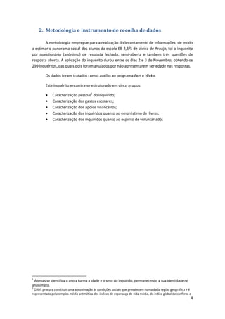 2. Metodologia e instrumento de recolha de dados

       A metodologia empregue para a realização do levantamento de informações, de modo
a estimar o panorama social dos alunos da escola EB 2,3/S de Vieira de Araújo, foi o inquérito
por questionário (anónimo) de resposta fechada, semi-aberta e também três questões de
resposta aberta. A aplicação do inquérito durou entre os dias 2 e 3 de Novembro, obtendo-se
299 inquéritos, das quais dois foram anulados por não apresentarem seriedade nas respostas.

         Os dados foram tratados com o auxílio ao programa Exel e Weka.

         Este inquérito encontra-se estruturado em cinco grupos:

              Caracterização pessoal1 do inquirido;
              Caracterização dos gastos escolares;
              Caracterização dos apoios financeiros;
              Caracterização dos inquiridos quanto ao empréstimo de livros;
              Caracterização dos inquiridos quanto ao espírito de voluntariado;




1
 Apenas se identifica o ano a turma a idade e o sexo do inquirido, permanecendo a sua identidade no
anonimato.
2
 O IDS procura constituir uma aproximação às condições sociais que prevalecem numa dada região geográfica e é
representado pela simples média aritmética dos índices de esperança de vida média, do índice global de conforto e
                                                                                                                4
 