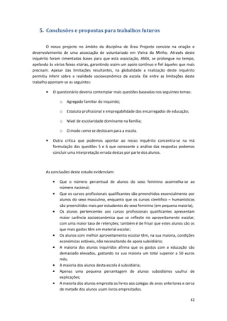 5. Conclusões e propostas para trabalhos futuros

        O nosso projecto no âmbito da disciplina de Área Projecto consiste na criação e
desenvolvimento de uma associação de voluntariado em Vieira do Minho. Através deste
inquérito foram cimentadas bases para que esta associação, AMA, se prolongue no tempo,
apelando às várias faixas etárias, garantindo assim um apoio contínuo e fiel àqueles que mais
precisam. Apesar das limitações resultantes, na globalidade a realização deste inquérito
permitiu inferir sobre a realidade socioeconómica da escola. De entre as limitações deste
trabalho apontam-se as seguintes:

           O questionário deveria contemplar mais questões baseadas nos seguintes temas:

               o   Agregado familiar do inquirido;

               o   Estatuto profissional e empregabilidade dos encarregados de educação;

               o   Nível de escolaridade dominante na família;

               o   O modo como se deslocam para a escola.

           Outra crítica que podemos apontar ao nosso inquérito concentra-se na má
           formulação das questões 5 e 6 que consoante a análise das respostas podemos
           concluir uma interpretação errada destas por parte dos alunos.



       As conclusões deste estudo evidenciam:

               Que o número percentual de alunos do sexo feminino assemelha-se ao
               número nacional;
               Que os cursos profissionais qualificantes são preenchidos essencialmente por
               alunos do sexo masculino, enquanto que os cursos cientifico – humanísticos
               são preenchidos mais por estudantes do sexo feminino (em pequena maioria);
               Os alunos pertencentes aos cursos profissionais qualificantes apresentam
               maior carência socioeconómica que se reflecte no aproveitamento escolar,
               com uma maior taxa de retenções; também é de frisar que estes alunos são os
               que mais gastos têm em material escolar;
               Os alunos com melhor aproveitamento escolar têm, na sua maioria, condições
               económicas estáveis, não necessitando de apoio subsidiário;
               A maioria dos alunos inquiridos afirma que os gastos com a educação são
               demasiado elevados, gastando na sua maioria um total superior a 50 euros
               mês.
               A maioria dos alunos desta escola é subsidiária;
               Apenas uma pequena percentagem de alunos subsidiários usufrui de
               explicações;
               A maioria dos alunos empresta os livros aos colegas de anos anteriores e cerca
               de metade dos alunos usam livros emprestados.

                                                                                           42
 