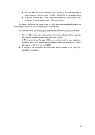 Mais de 90% dos alunos concorda com a realização de uma campanha de
              voluntariado na escola com vista à recolha e distribuição de manuais escolares.
              A grande maioria dos alunos inquiridos participaria activamente numa
              campanha de voluntariado levada a cabo nesta escola;

      Em suma, concluiu-se que nesta escola as carências económicas são elevadas e que
uma campanha de voluntariado poderá e deverá ser conduzida.

       Futuramente temos agendados alguns trabalhos de voluntariado, dos quais constam:

          Dias 28 e 29 de Novembro, nas superfícies comerciais, a Campanha de angariação
          de alimentos do Banco Alimentar contra a Fome - Braga.
          O Movimento Limpar Portugal (PLP) é um movimento cívico cujo objectivo é
          promover a educação ambiental por intermédio da iniciativa de limpar a floresta
          portuguesa no dia 20 de Março de 2010.
          A realização de campanhas propostas pelos alunos, expressas nas respostas à
          questão 9 do inquérito.




                                                                                          43
 