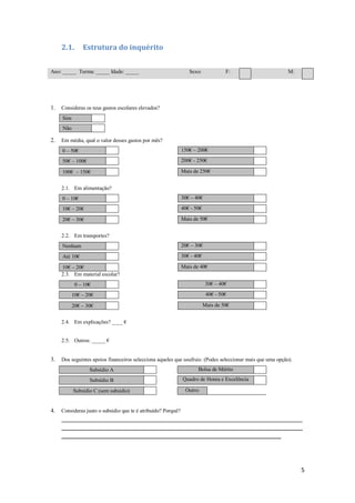 2.1.           Estrutura do inquérito


Ano: _____ Turma: _____ Idade: _____                              Sexo:             F:                      M:




1.   Consideras os teus gastos escolares elevados?
     Sim
     Não

2.   Em média, qual o valor desses gastos por mês?
     0 – 50€                                                   150€ – 200€
           t    V




     50€ – 100€                                                200€ - 250€

     100€ – 150€                                               Mais de 250€


     2.1. Em alimentação?
     0 – 10€                                                   30€ – 40€
           t    V




     10€ – 20€                                                 40€ - 50€

     20€ – 30€                                                 Mais de 50€


     2.2. Em transportes?
     Nenhum                                                    20€ – 30€
           t    V




     Até 10€                                                   30€ - 40€

     10€ – 20€                                                 Mais de 40€
     2.3. Em material escolar?
               0 – 10€                                                      30€ – 40€
                    t   V




           10€ – 20€                                                        40€ - 50€

           20€ – 30€                                                       Mais de 50€


     2.4. Em explicações? ____ €


     2.5. Outros: _____ €


3.   Dos seguintes apoios financeiros selecciona aqueles que usufruis: (Podes seleccionar mais que uma opção).
                        Subsídio A                                    Bolsa de Mérito

                        Subsídio B                             Quadro de Honra e Excelência

           Subsídio C (sem subsidio)                            Outro:


4.   Consideras justo o subsídio que te é atribuído? Porquê?
     _____________________________________________________________________________________________________
     _____________________________________________________________________________________________________
     ____________________________________________________________________________________________




                                                                                                                 5
 