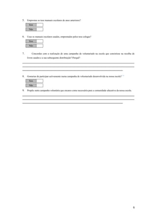 5.   Emprestas os teus manuais escolares de anos anteriores?
      Sim
      Não


6.   Usas os manuais escolares usados, emprestados pelos teus colegas?
      Sim
      Não


7.       Concordas com a realização de uma campanha de voluntariado na escola que consistisse na recolha de
     livros usados e a sua subsequente distribuição? Porquê?
__________________________________________________________________________________________________________
__________________________________________________________________________________________________________
_______________________________________________________________________________________________


8.   Gostarias de participar activamente numa campanha de voluntariado desenvolvida na nossa escola? (1)
      Sim
      Não

9.   Propõe outra campanha voluntária que encares como necessária para a comunidade educativa da nossa escola.
__________________________________________________________________________________________________________
__________________________________________________________________________________________________________
_______________________________________________________________________________________________




                                                                                                                 6
 