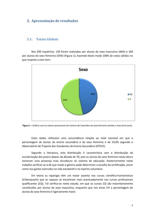 3. Apresentação de resultados




    3.1.      Totais Globais


        Nos 299 inquéritos, 139 foram realizados por alunos do sexo masculino (46%) e 160
por alunos do sexo feminino (54%) (Figura 1), havendo deste modo 100% de votos válidos no
que respeita a este item.


                                                          Sexo




                                                                      46%                                      M

                                         54%                                                                   F




Figura 1 – Gráfico com os valores percentuais do número de inquiridos do sexo feminino (verde) e masculino (azul).




       Estes dados reflectem uma concordância relação ao nível nacional em que a
percentagem de alunos do ensino secundário é do sexo feminino é de 53,9% segundo o
Observatório de Trajecto dos Estudantes do Ensino Secundário (OTEES).

        Segundo a literatura, esta distribuição é característica com a distribuição da
escolarização dos jovens depois da década de 70, pois os alunos do sexo feminino nesta altura
tomaram uma presença mais duradoura no sistema de educação. Posteriormente neste
trabalho verificar-se-á de que modo o género pode determinar a escolha da certificação, assim
como nos gastos exercidos na vida estudantil e no espírito voluntário.

         Em teoria as raparigas têm um maior assento nos cursos cientifico-humanisticos
(CH)enquanto que os rapazes se encontram mais acentuadamente nos cursos profissionais
qualificantes (CQ). Tal verifica-se neste estudo, em que os cursos CQ são maioritariamente
constituídos por alunos do sexo masculino, enquanto que nos áreas CH a percentagem de
alunos do sexo feminino é ligeiramente maior.



                                                                                                                   7
 