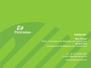 18




                                   Contatos RI:

                                    Max Fischer
Diretor Financeiro e de Relações com Investidores
                                    Beatriz Diez
      Coordenadora de Relações com Investidores


                          tel.: 55 (21) 4009 0276
                      E-mail: ri@profarma.com.br
                         www.profarma.com.br/ri
 