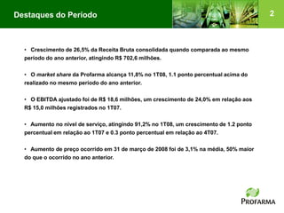 Destaques do Período                                                                    2



  • Crescimento de 26,5% da Receita Bruta consolidada quando comparada ao mesmo
  período do ano anterior, atingindo R$ 702,6 milhões.

  • O market share da Profarma alcança 11,8% no 1T08, 1.1 ponto percentual acima do
  realizado no mesmo período do ano anterior.

  • O EBITDA ajustado foi de R$ 18,6 milhões, um crescimento de 24,0% em relação aos
  R$ 15,0 milhões registrados no 1T07.

  • Aumento no nível de serviço, atingindo 91,2% no 1T08, um crescimento de 1.2 ponto
  percentual em relação ao 1T07 e 0.3 ponto percentual em relação ao 4T07.

  • Aumento de preço ocorrido em 31 de março de 2008 foi de 3,1% na média, 50% maior
  do que o ocorrido no ano anterior.
 