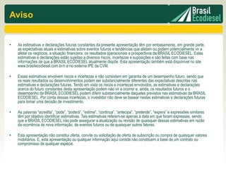 Aviso


•   As estimativas e declarações futuras constantes da presente apresentação têm por embasamento, em grande parte,
    as expectativas atuais e estimativas sobre eventos futuros e tendências que afetam ou podem potencialmente vir a
    afetar os negócios, a situação financeira, os resultados operacionais e prospectivos da BRASIL ECODIESEL. Estas
    estimativas e declarações estão sujeitas a diversos riscos, incertezas e suposições e são feitas com base nas
    informações de que a BRASIL ECODIESEL atualmente dispõe. Esta apresentação também está disponível no site
    www.brasilecodiesel.com.br/ri e no sistema IPE da CVM.

•   Essas estimativas envolvem riscos e incertezas e não consistem em garantia de um desempenho futuro, sendo que
    os reais resultados ou desenvolvimentos podem ser substancialmente diferentes das expectativas descritas nas
    estimativas e declarações futuras. Tendo em vista os riscos e incertezas envolvidos, as estimativas e declarações
    acerca do futuro constantes desta apresentação podem não vir a ocorrer e, ainda, os resultados futuros e o
    desempenho da BRASIL ECODIESEL podem diferir substancialmente daqueles previstos nas estimativas da BRASIL
    ECODIESEL. Por conta dessas incertezas, o investidor não deve se basear nestas estimativas e declarações futuras
    para tomar uma decisão de investimento.

•   As palavras “acredita”, “pode”, “poderá”, “estima”, “continua”, “antecipa”, “pretende”, “espera” e expressões similares
    têm por objetivo identificar estimativas. Tais estimativas referem-se apenas à data em que foram expressas, sendo
    que a BRASIL ECODIESEL não pode assegurar a atualização ou revisão de quaisquer dessas estimativas em razão
    da ocorrência de nova informação, de eventos futuros ou de quaisquer outros fatores.

•   Esta apresentação não constitui oferta, convite ou solicitação de oferta de subscrição ou compra de quaisquer valores
    mobiliários. E, esta apresentação ou qualquer informação aqui contida não constituem a base de um contrato ou
    compromisso de qualquer espécie.
 
