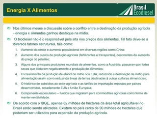 Energia X Alimentos


  Nos últimos meses a discussão sobre o conflito entre a destinação da produção agrícola
  - energia x alimentos ganhou destaque na mídia.
  O biodiesel não é o responsável pela alta nos preços dos alimentos. Tal fato deve-se a
  diversos fatores estruturais, tais como:
   1.   Aumento da renda e aumento populacional em diversas regiões como China;
   2.   Aumento dos custos de produção agrícola (fertilizantes e transportes), decorrentes do aumento
        do preço do petróleo;
   3.   Alguns dos principais produtores mundiais de alimentos, como a Austrália, passaram por fortes
        secas que afetaram negativamente a produção de alimentos;
   4.   O crescimento da produção de etanol de milho nos EUA, reduzindo a destinação de milho para
        alimentação assim como reduzindo áreas de terras destinadas à outras culturas alimentícias;
   5.   O histórico de subsídios ao setor agrícola e as tarifas de importação impostas por países
        desenvolvidos, notadamente EUA e União Européia;
   6.   Componente especulativo – fundos que migraram para commodities agrícolas como forma de
        manter rentabilidade.
  De acordo com o IBGE, apenas 62 milhões de hectares da área total agricultável no
  Brasil estão sendo utilizadas. Existem no país cerca de 90 milhões de hectares que
  poderiam ser utilizados para expansão da produção agrícola.
 