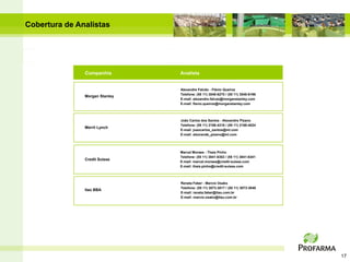 Cobertura de Analistas




               Companhia        Analista


                                Alexandre Falcão - Flávio Queiroz
                                Telefone: (55 11) 3048-6270 / (55 11) 3048-6196
               Morgan Stanley
                                E-mail: alexandre.falcao@morganstanley.com
                                E-mail: flavio.queiroz@morganstanley.com



                                João Carlos dos Santos - Alexandre Pizano
                                Telefone: (55 11) 2188-4316 / (55 11) 2188-4024
               Merril Lynch
                                E-mail: joaocarlos_santos@ml.com
                                E-mail: alexrande_pizano@ml.com




                                Marcel Moraes - Thais Pinho
                                Telefone: (55 11) 3841-6302 / (55 11) 3841-6341
               Credit Suisse
                                E-mail: marcel.moraes@credit-suisse.com
                                E-mail: thais.pinho@credit-suisse.com



                                Renata Faber - Marcio Osako
                                Telefone: (55 11) 3073-3017 / (55 11) 3073-3040
               Itaú BBA
                                E-mail: renata.faber@itau.com.br
                                E-mail: marcio.osako@itau.com.br




                                                                                  17
 