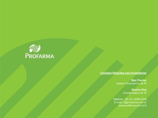 Contatos Relações com Investidores

                        Max Fischer
           Diretor Financeiro e de RI

                       Beatriz Diez
                 Coordenadora de RI

         Telefone,: 55 (21) 4009 0276
          E-mail: ri@profarma,com,br
              www,profarma,com,br/ri
 