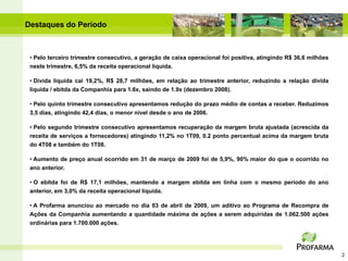 Destaques do Período



 • Pelo terceiro trimestre consecutivo, a geração de caixa operacional foi positiva, atingindo R$ 36,6 milhões
 neste trimestre, 6,5% da receita operacional líquida.

 • Dívida líquida cai 19,2%, R$ 28,7 milhões, em relação ao trimestre anterior, reduzindo a relação dívida
 líquida / ebitda da Companhia para 1.6x, saindo de 1.9x (dezembro 2008).

 • Pelo quinto trimestre consecutivo apresentamos redução do prazo médio de contas a receber. Reduzimos
 3,5 dias, atingindo 42,4 dias, o menor nível desde o ano de 2006.

 • Pelo segundo trimestre consecutivo apresentamos recuperação da margem bruta ajustada (acrescida da
 receita de serviços a fornecedores) atingindo 11,2% no 1T09, 0.2 ponto percentual acima da margem bruta
 do 4T08 e também do 1T08.

 • Aumento de preço anual ocorrido em 31 de março de 2009 foi de 5,9%, 90% maior do que o ocorrido no
 ano anterior.

 • O ebitda foi de R$ 17,1 milhões, mantendo a margem ebitda em linha com o mesmo período do ano
 anterior, em 3,0% da receita operacional líquida.

 • A Profarma anunciou ao mercado no dia 03 de abril de 2009, um aditivo ao Programa de Recompra de
 Ações da Companhia aumentando a quantidade máxima de ações a serem adquiridas de 1.062.500 ações
 ordinárias para 1.700.000 ações.




                                                                                                                 2
 